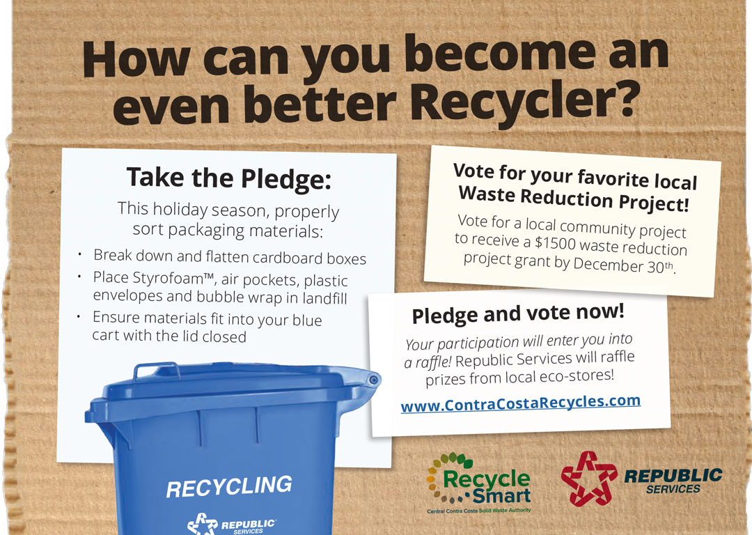 How can you become an even better Recycler? Take the pldge: This holiday season, properly sort packaging materials: - Break down and flatten cardboard boxes - Place Styrofoam(TM), air pockets, plastic envelopes and bubble wrap in landfill - Ensure materials fit into the blue cart with the lid closed. Vote for your favoriate local Waste Reduction Grant Project! Vote for a local community project to receive a $1500 waste reduction project grant by December 30th. Pledge and vote now! Your participation will enter you into a raffle! Republic Services will raffle prizes from local eco-stores!